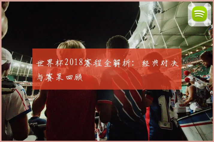 世界杯2018赛程全解析：经典对决与赛果回顾