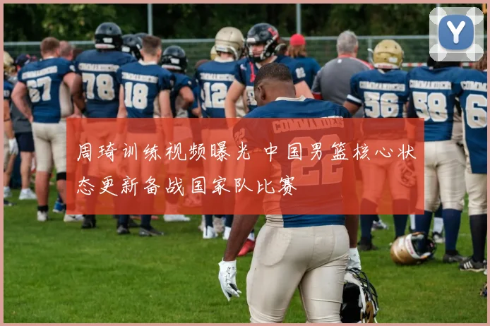 周琦训练视频曝光 中国男篮核心状态更新备战国家队比赛