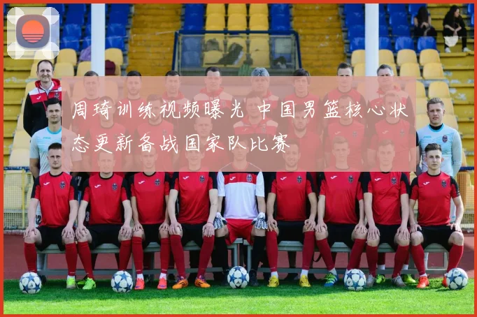 周琦训练视频曝光 中国男篮核心状态更新备战国家队比赛