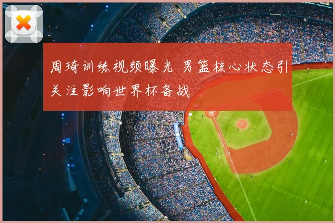 周琦训练视频曝光 男篮核心状态引关注影响世界杯备战