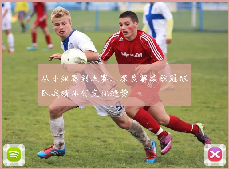 从小组赛到决赛：深度解读欧冠球队战绩排行变化趋势