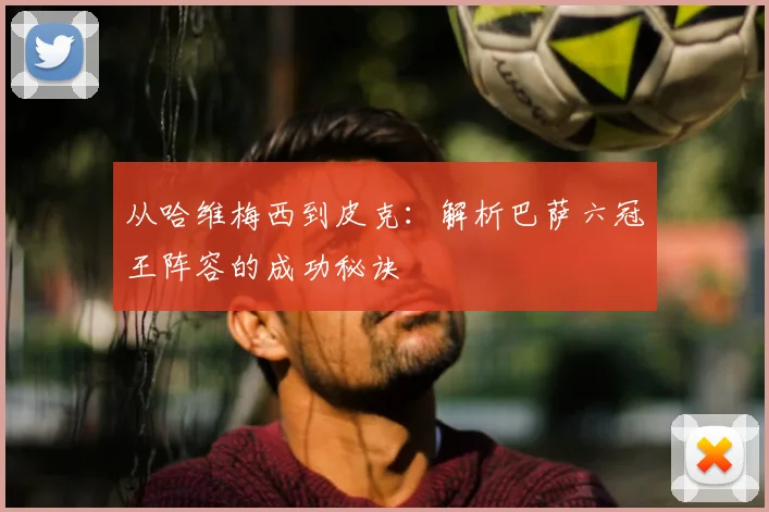 从哈维梅西到皮克：解析巴萨六冠王阵容的成功秘诀