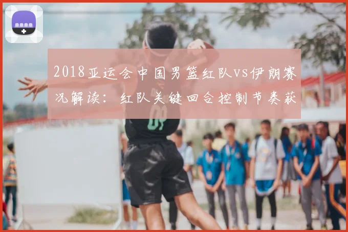 2018亚运会中国男篮红队vs伊朗赛况解读：红队关键回合控制节奏获胜